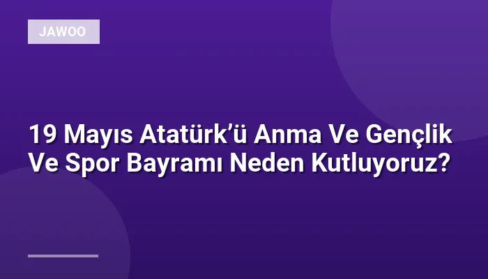19 Mayıs Atatürk’ü Anma Ve Gençlik Ve Spor Bayramı Neden Kutluyoruz?