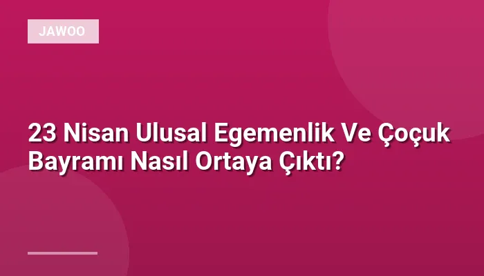 23 Nisan Ulusal Egemenlik Ve Çoçuk Bayramı Nasıl Ortaya Çıktı?
