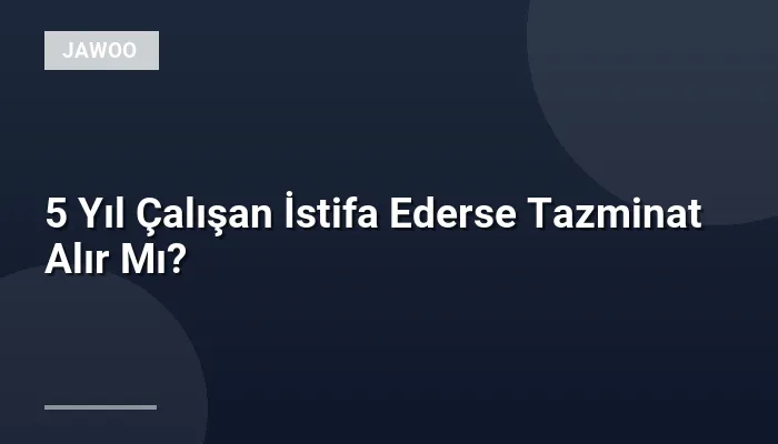 5 Yıl Çalışan İstifa Ederse Tazminat Alır Mı?