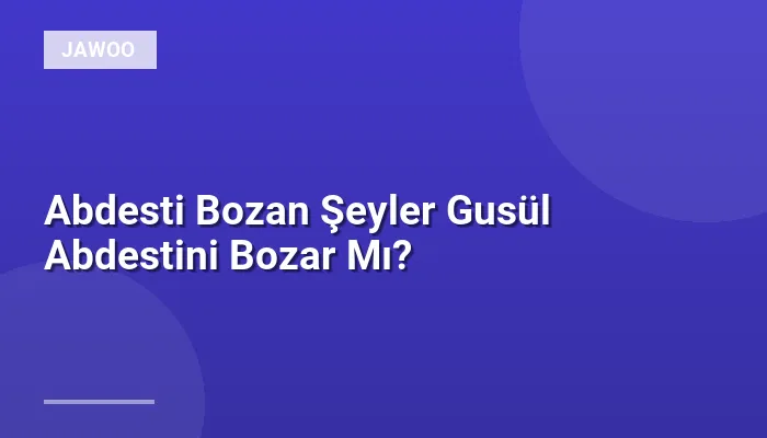 Abdesti Bozan Şeyler Gusül Abdestini Bozar Mı?