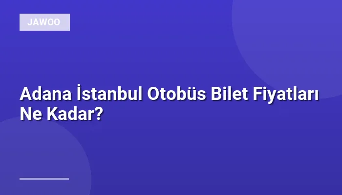 Adana İstanbul Otobüs Bilet Fiyatları Ne Kadar?