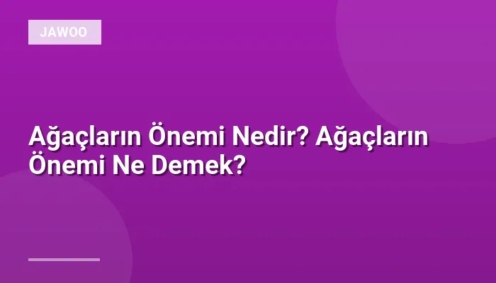 Ağaçların Önemi Nedir? Ağaçların Önemi Ne Demek?