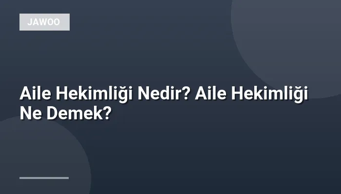 Aile Hekimliği Nedir? Aile Hekimliği Ne Demek?