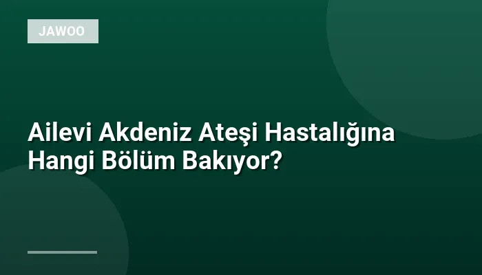 Ailevi Akdeniz Ateşi Hastalığına Hangi Bölüm Bakıyor?