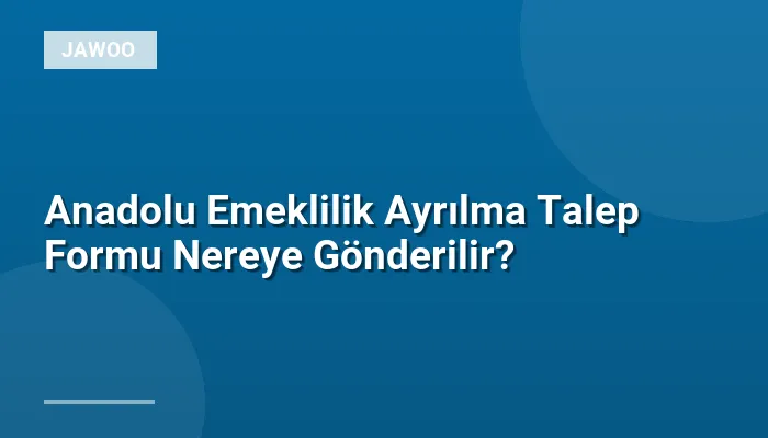 Anadolu Emeklilik Ayrılma Talep Formu Nereye Gönderilir?