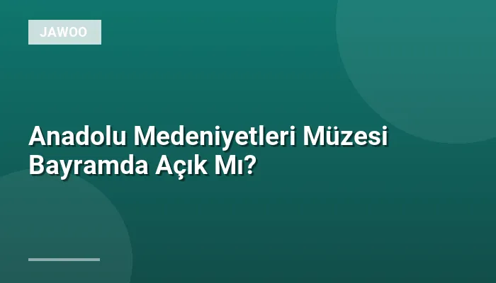 Anadolu Medeniyetleri Müzesi Bayramda Açık Mı?
