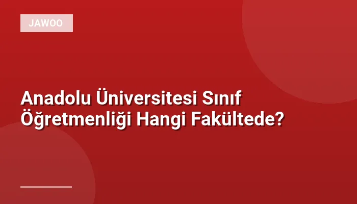 Anadolu Üniversitesi Sınıf Öğretmenliği Hangi Fakültede?
