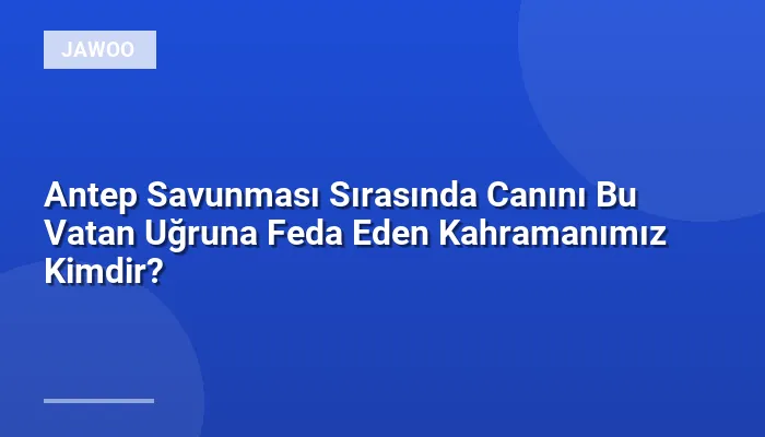 Antep Savunması Sırasında Canını Bu Vatan Uğruna Feda Eden Kahramanımız Kimdir?