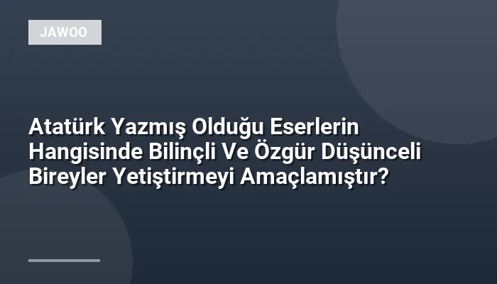 Atatürk Yazmış Olduğu Eserlerin Hangisinde Bilinçli Ve Özgür Düşünceli Bireyler Yetiştirmeyi Amaçlamıştır?