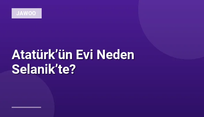 Atatürk’ün Evi Neden Selanik’te?