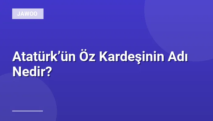 Atatürk’ün Öz Kardeşinin Adı Nedir?