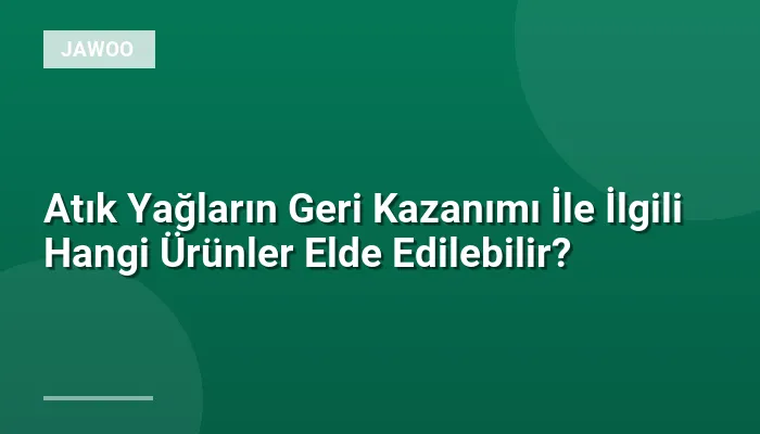 Atık Yağların Geri Kazanımı İle İlgili Hangi Ürünler Elde Edilebilir?