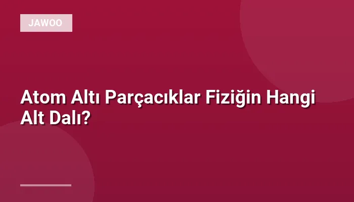Atom Altı Parçacıklar Fiziğin Hangi Alt Dalı?