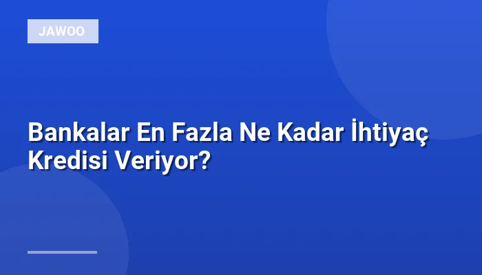 Bankalar En Fazla Ne Kadar İhtiyaç Kredisi Veriyor?