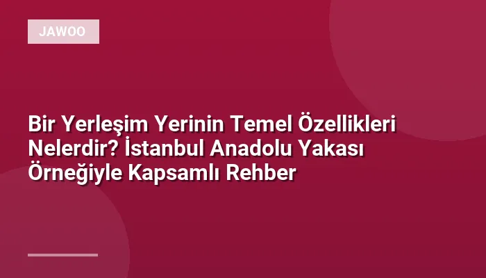 Bir Yerleşim Yerinin Temel Özellikleri Nelerdir? İstanbul Anadolu Yakası Örneğiyle Kapsamlı Rehber
