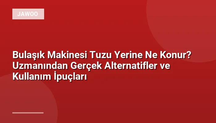 Bulaşık Makinesi Tuzu Yerine Ne Konur? Uzmanından Gerçek Alternatifler ve Kullanım İpuçları