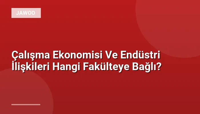 Çalışma Ekonomisi Ve Endüstri İlişkileri Hangi Fakülteye Bağlı?