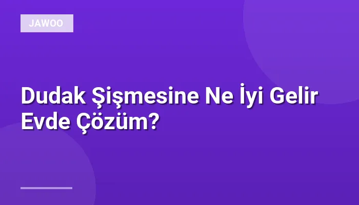 Dudak Şişmesine Ne İyi Gelir Evde Çözüm?