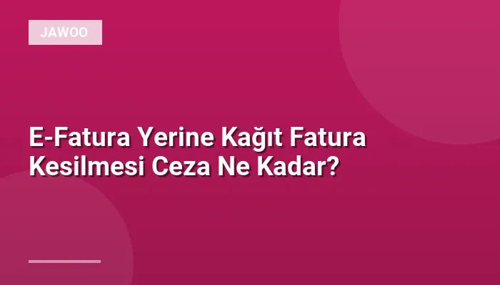 E-Fatura Yerine Kağıt Fatura Kesilmesi Ceza Ne Kadar?