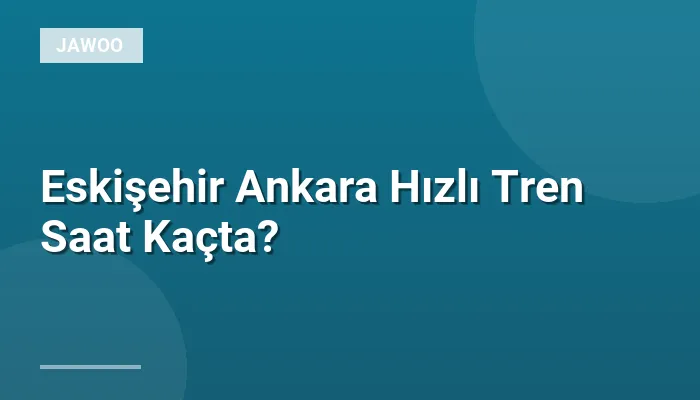 Eskişehir Ankara Hızlı Tren Saat Kaçta?