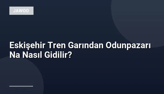 Eskişehir Tren Garından Odunpazarı Na Nasıl Gidilir?