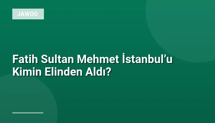 Fatih Sultan Mehmet İstanbul’u Kimin Elinden Aldı?