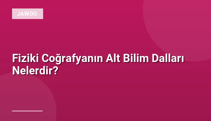 Fiziki Coğrafyanın Alt Bilim Dalları Nelerdir?