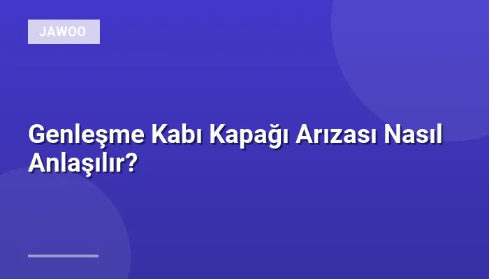 Genleşme Kabı Kapağı Arızası Nasıl Anlaşılır?