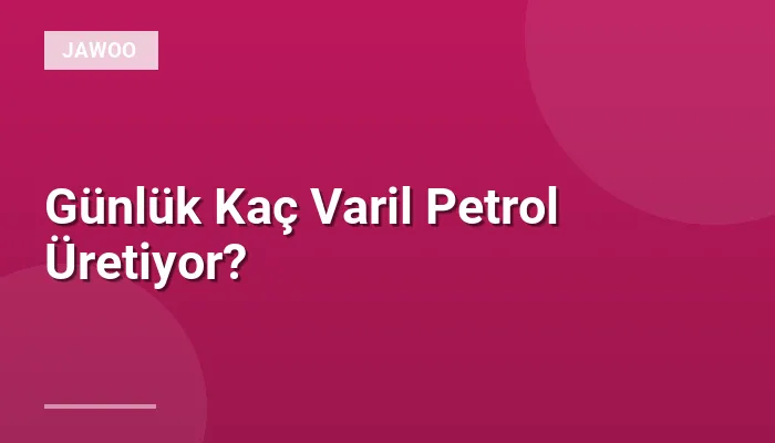 Günlük Kaç Varil Petrol Üretiyor?