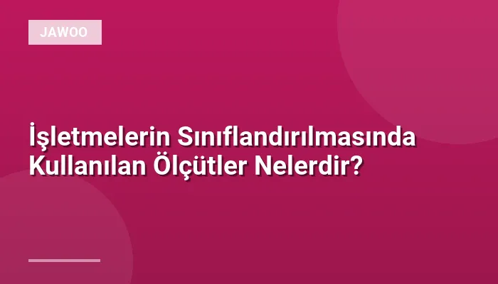İşletmelerin Sınıflandırılmasında Kullanılan Ölçütler Nelerdir?