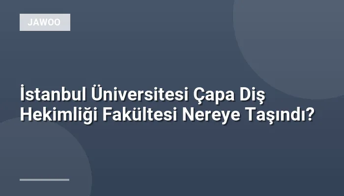 İstanbul Üniversitesi Çapa Diş Hekimliği Fakültesi Nereye Taşındı?