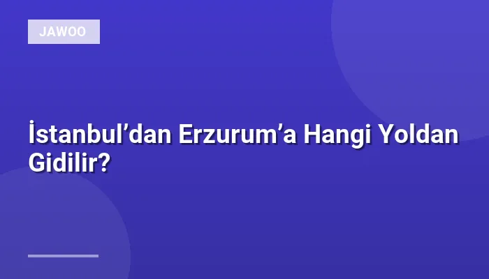 İstanbul’dan Erzurum’a Hangi Yoldan Gidilir?