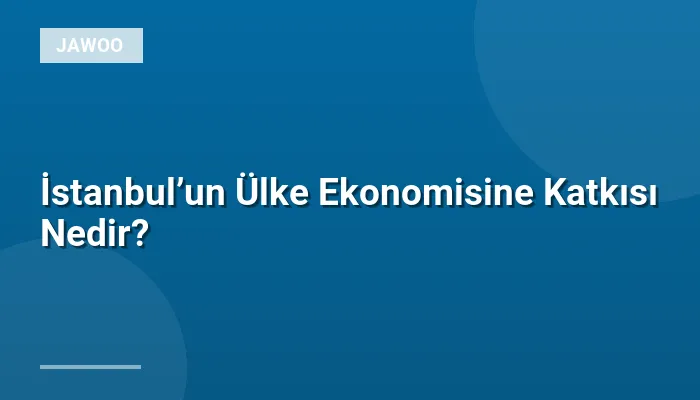 İstanbul’un Ülke Ekonomisine Katkısı Nedir?