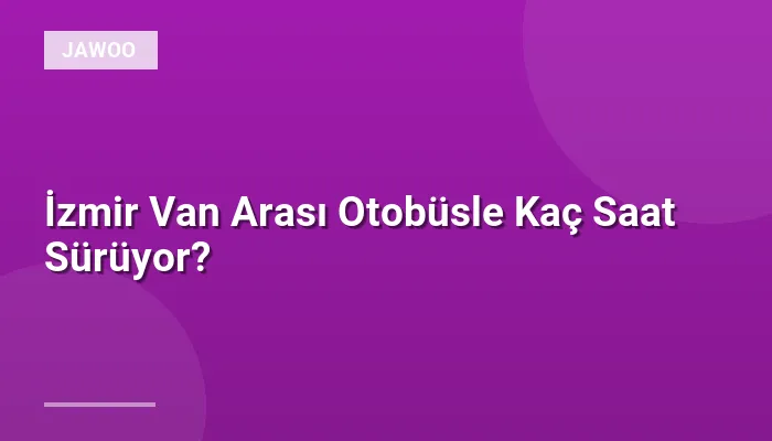 İzmir Van Arası Otobüsle Kaç Saat Sürüyor?