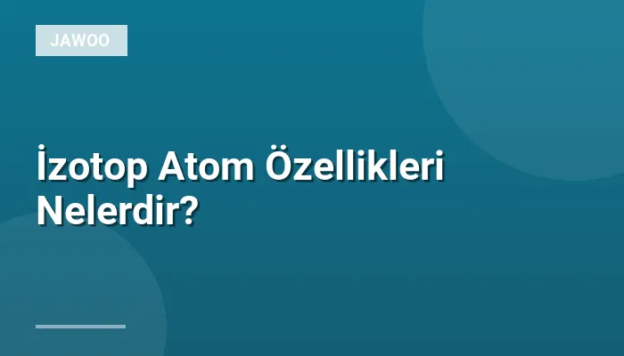 İzotop Atom Özellikleri Nelerdir?
