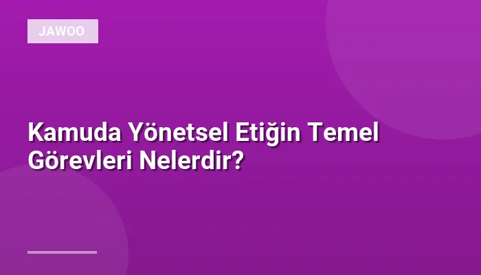 Kamuda Yönetsel Etiğin Temel Görevleri Nelerdir?
