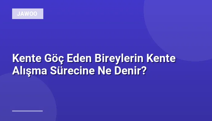 Kente Göç Eden Bireylerin Kente Alışma Sürecine Ne Denir?