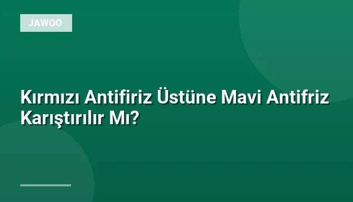 Kırmızı Antifiriz Üstüne Mavi Antifriz Karıştırılır Mı?