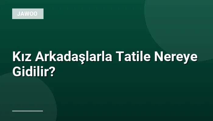 Kız Arkadaşlarla Tatile Nereye Gidilir?