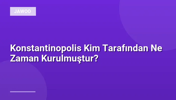 Konstantinopolis Kim Tarafından Ne Zaman Kurulmuştur?