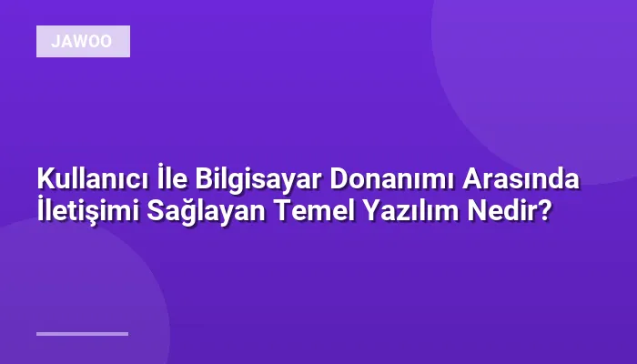 Kullanıcı İle Bilgisayar Donanımı Arasında İletişimi Sağlayan Temel Yazılım Nedir?