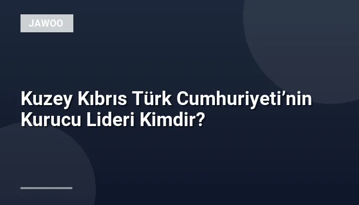 Kuzey Kıbrıs Türk Cumhuriyeti’nin Kurucu Lideri Kimdir?