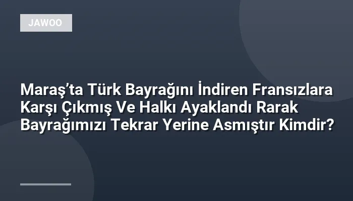 Maraş’ta Türk Bayrağını İndiren Fransızlara Karşı Çıkmış Ve Halkı Ayaklandı Rarak Bayrağımızı Tekrar Yerine Asmıştır Kimdir?