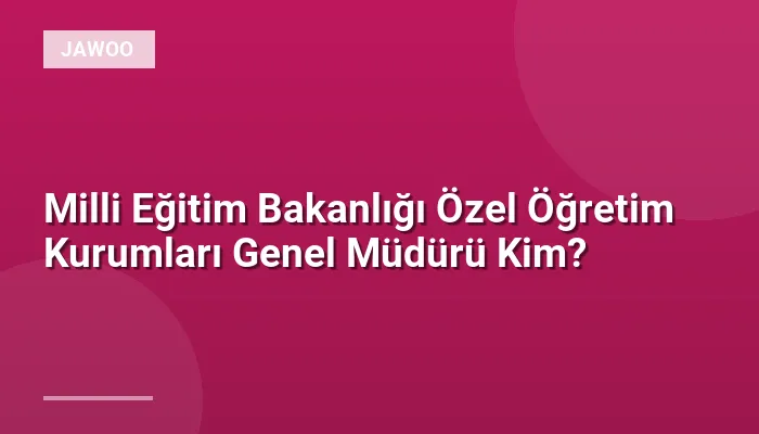Milli Eğitim Bakanlığı Özel Öğretim Kurumları Genel Müdürü Kim?