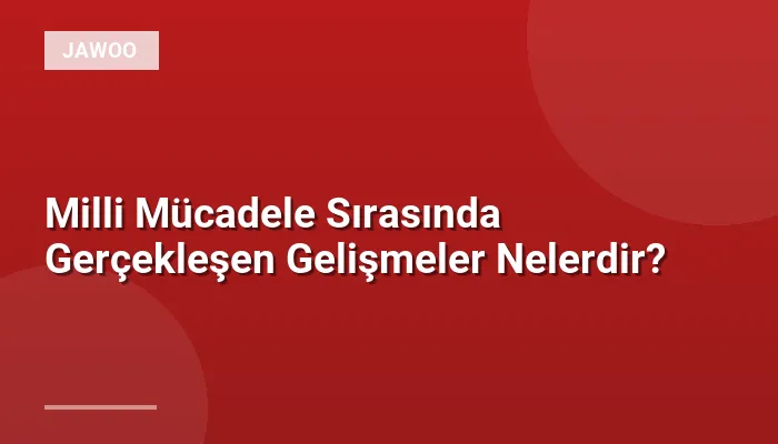 Milli Mücadele Sırasında Gerçekleşen Gelişmeler Nelerdir?