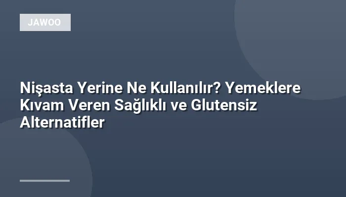 Nişasta Yerine Ne Kullanılır? Yemeklere Kıvam Veren Sağlıklı ve Glutensiz Alternatifler