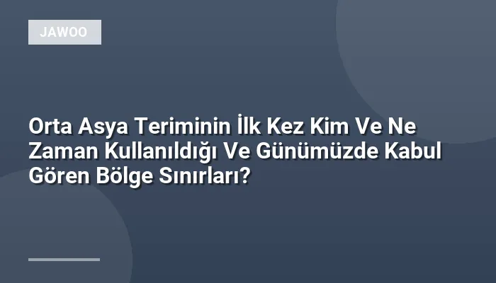 Orta Asya Teriminin İlk Kez Kim Ve Ne Zaman Kullanıldığı Ve Günümüzde Kabul Gören Bölge Sınırları?
