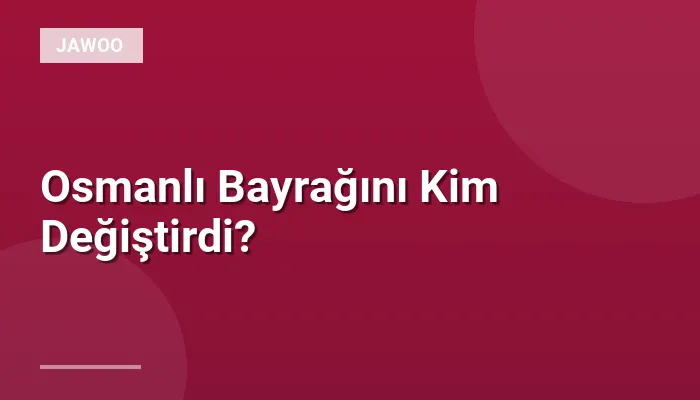 Osmanlı Bayrağını Kim Değiştirdi?