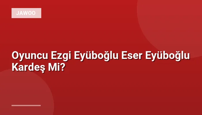 Oyuncu Ezgi Eyüboğlu Eser Eyüboğlu Kardeş Mi?