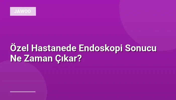 Özel Hastanede Endoskopi Sonucu Ne Zaman Çıkar?